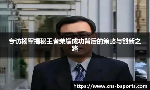 专访杨军揭秘王者荣耀成功背后的策略与创新之路