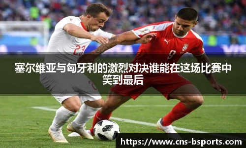 塞尔维亚与匈牙利的激烈对决谁能在这场比赛中笑到最后